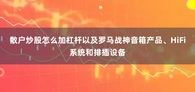 散户炒股怎么加杠杆以及罗马战神音箱产品、HiFi系统和排插设备