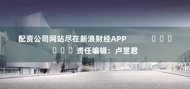 配资公司网站尽在新浪财经APP            						责任编辑：卢昱君