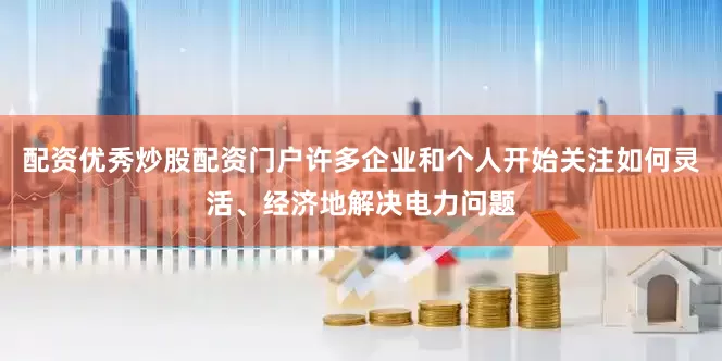 配资优秀炒股配资门户许多企业和个人开始关注如何灵活、经济地解决电力问题