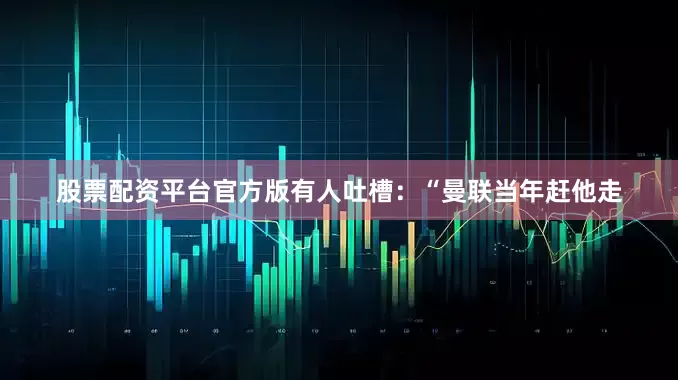 股票配资平台官方版有人吐槽：“曼联当年赶他走