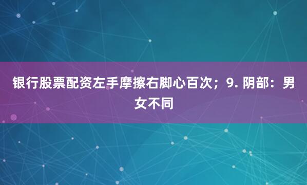 银行股票配资左手摩擦右脚心百次；9. 阴部：男女不同
