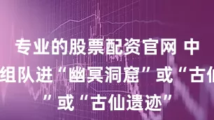 专业的股票配资官网 中后期：组队进“幽冥洞窟”或“古仙遗迹”