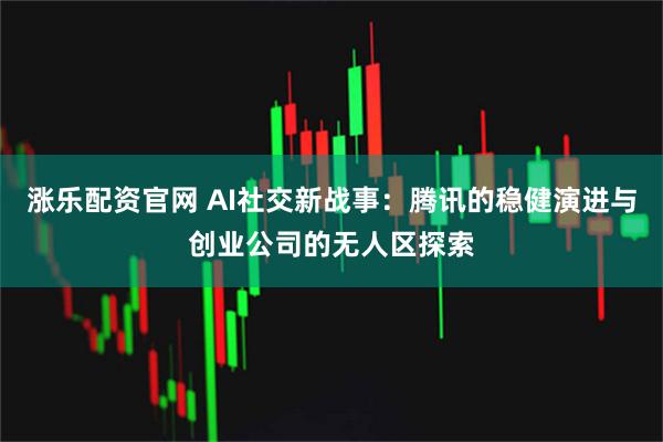 涨乐配资官网 AI社交新战事：腾讯的稳健演进与创业公司的无人区探索