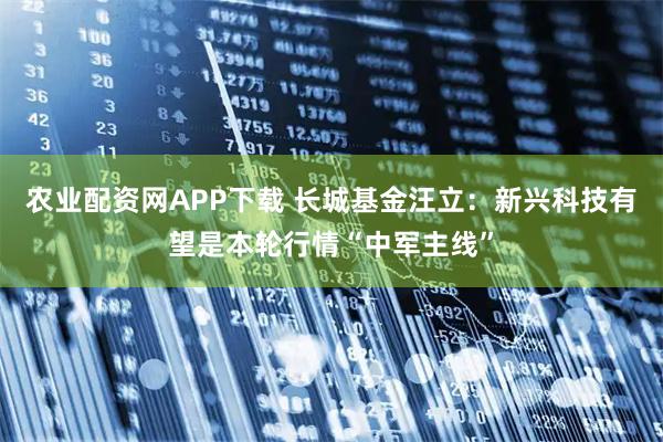 农业配资网APP下载 长城基金汪立:新兴科技有望是本轮行情“中军主线”