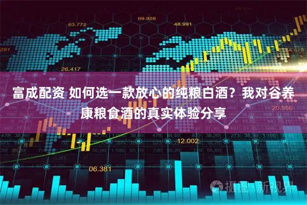 富成配资 如何选一款放心的纯粮白酒？我对谷养康粮食酒的真实体验分享