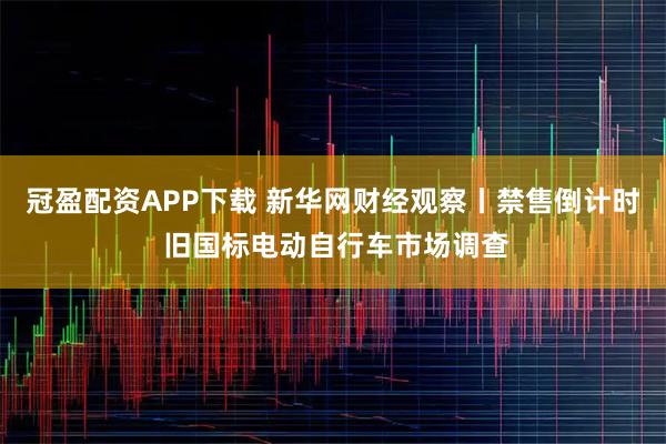 冠盈配资APP下载 新华网财经观察丨禁售倒计时 旧国标电动自行车市场调查