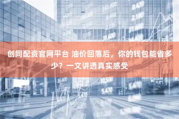 创同配资官网平台 油价回落后，你的钱包能省多少？一文讲透真实感受