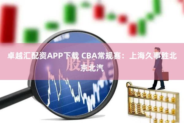 卓越汇配资APP下载 CBA常规赛：上海久事胜北京北汽