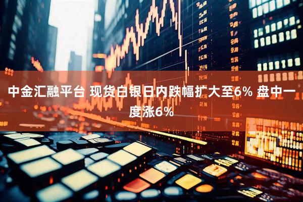 中金汇融平台 现货白银日内跌幅扩大至6% 盘中一度涨6%