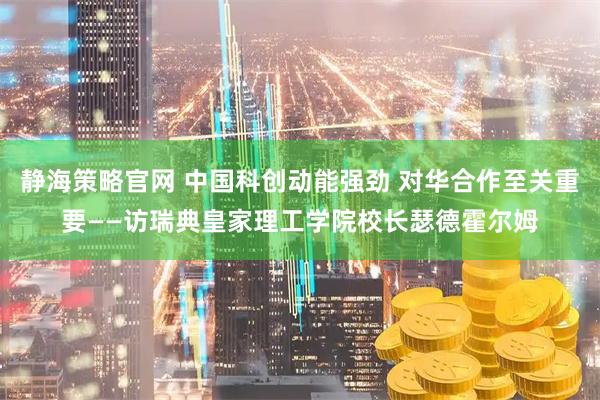 静海策略官网 中国科创动能强劲 对华合作至关重要——访瑞典皇家理工学院校长瑟德霍尔姆