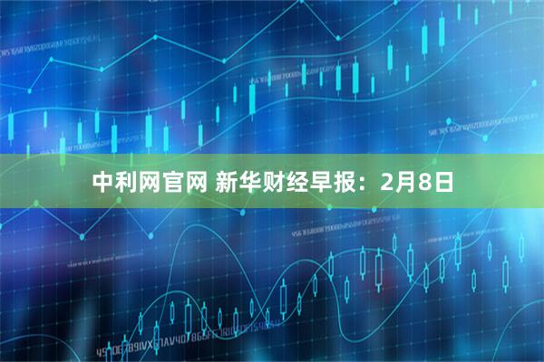 中利网官网 新华财经早报：2月8日
