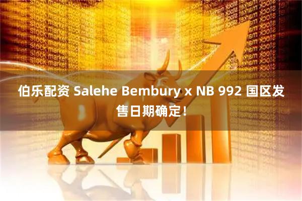 伯乐配资 Salehe Bembury x NB 992 国区发售日期确定！