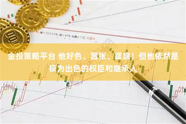 金投策略平台 他好色、嚣张、跋扈！但他依然是极为出色的权臣和继承人
