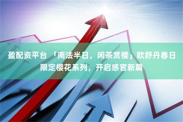 盈配资平台 「南法半日，闲茶赏樱」欧舒丹春日限定樱花系列，开启感官新篇