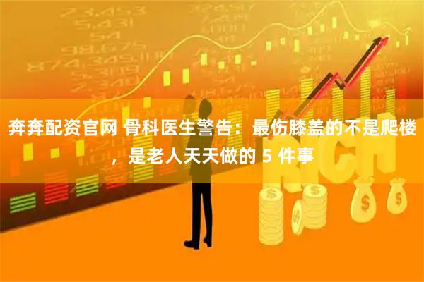 奔奔配资官网 骨科医生警告:最伤膝盖的不是爬楼,是老人天天做的 5 件事