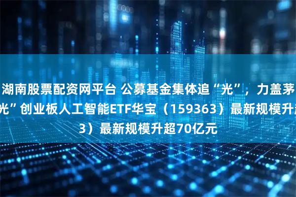 湖南股票配资网平台 公募基金集体追“光”，力盖茅台！高“光”创业板人工智能ETF华宝（159363）最新规模升超70亿元